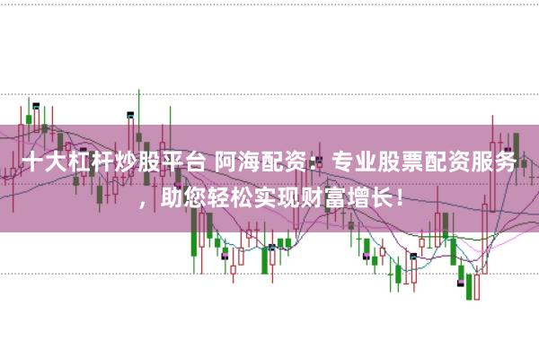 十大杠桿炒股平臺 阿海配資：專業股票配資服務，助您輕松實現財富增長！