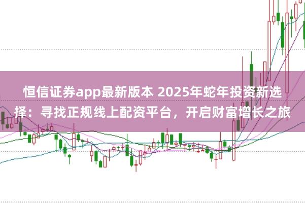 恒信證券app最新版本 2025年蛇年投資新選擇:尋找正規(guī)線上配資平臺(tái),開(kāi)啟財(cái)富增長(zhǎng)之旅